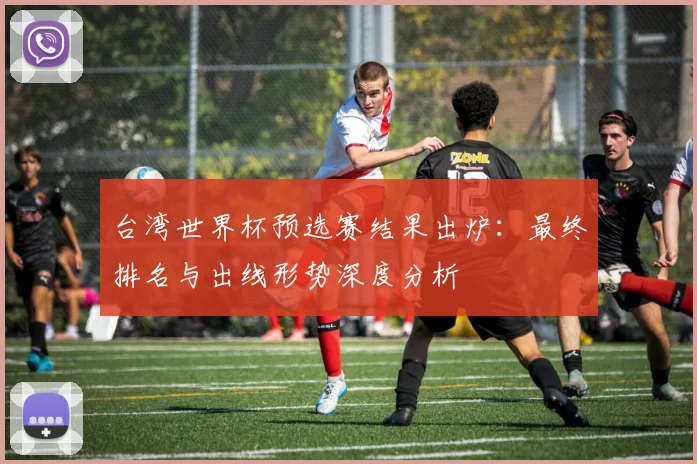 台湾世界杯预选赛结果出炉:最终排名与出线形势深度分析