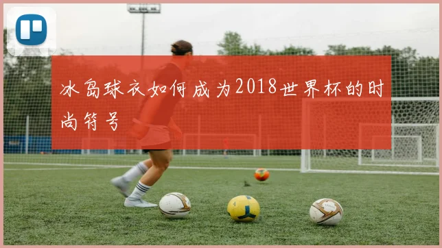 冰岛球衣如何成为2018世界杯的时尚符号