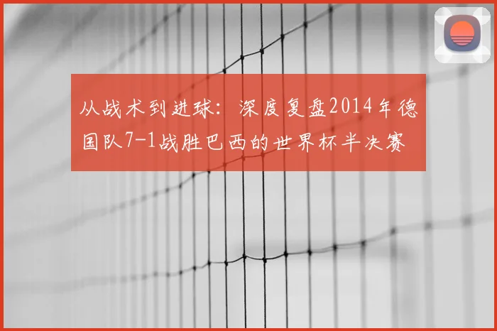 从战术到进球：深度复盘2014年德国队7-1战胜巴西的世界杯半决赛