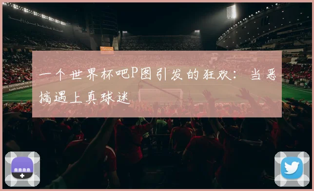 一个世界杯吧P图引发的狂欢:当恶搞遇上真球迷