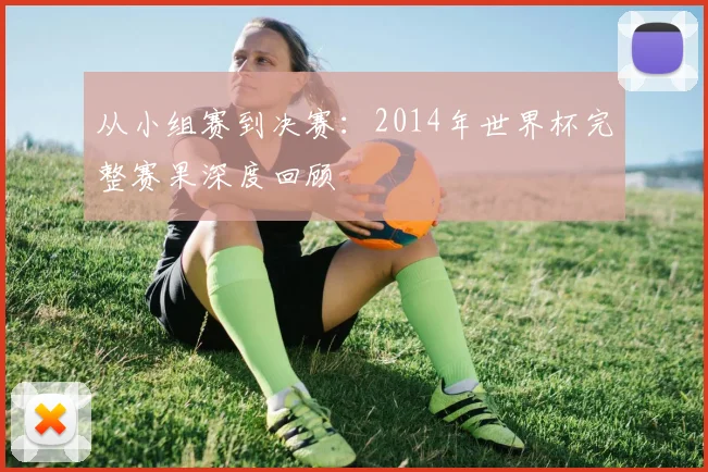 从小组赛到决赛:2014年世界杯完整赛果深度回顾