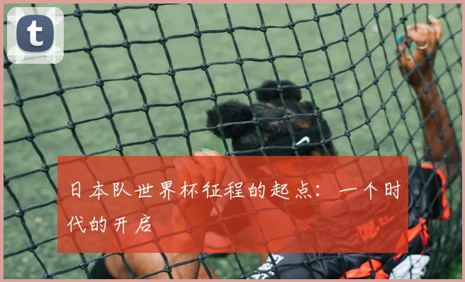 日本队世界杯征程的起点:一个时代的开启