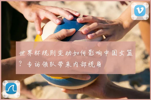 世界杯规则变动如何影响中国女篮?专访领队带来内部视角