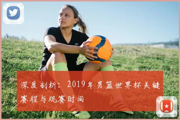 深度剖析:2019年男篮世界杯关键赛程与观赛时间
