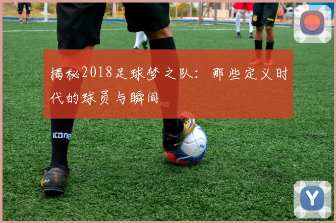 揭秘2018足球梦之队:那些定义时代的球员与瞬间
