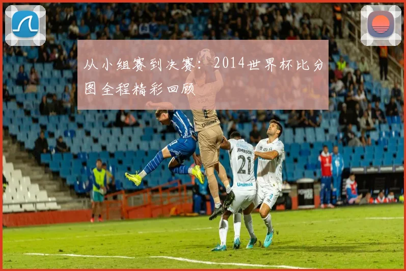 从小组赛到决赛:2014世界杯比分图全程精彩回顾