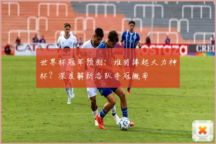 世界杯冠军预测:谁将捧起大力神杯?深度解析各队夺冠概率