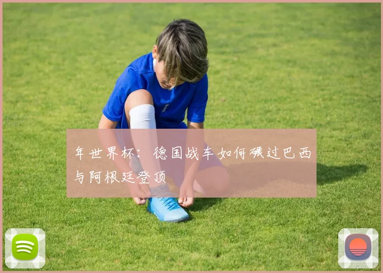 年世界杯：德国战车如何碾过巴西与阿根廷登顶